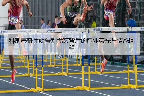 科斯蒂奇社媒告别尤文背后的职业荣光与情感回望