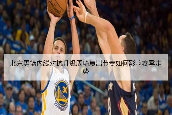 北京男篮内线对抗升级周琦复出节奏如何影响赛季走势